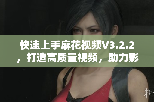 快速上手麻花视频V3.2.2，打造高质量视频，助力影视制作的全新利器