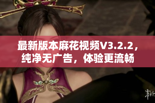 最新版本麻花视频V3.2.2，纯净无广告，体验更流畅