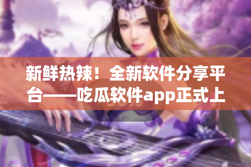 新鲜热辣！全新软件分享平台——吃瓜软件app正式上线