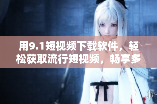 用9.1短视频下载软件，轻松获取流行短视频，畅享多重省钱体验