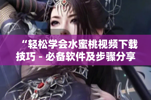 “轻松学会水蜜桃视频下载技巧 - 必备软件及步骤分享”