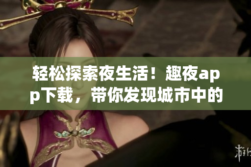 轻松探索夜生活！趣夜app下载，带你发现城市中的好去处