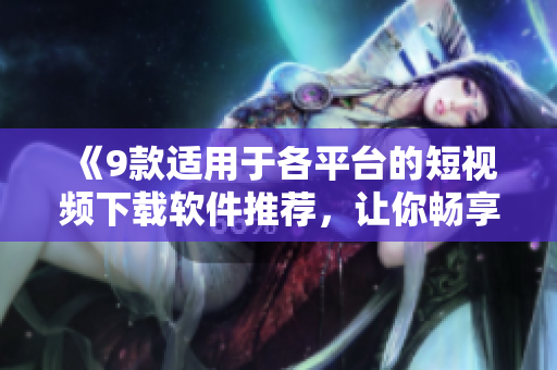 《9款适用于各平台的短视频下载软件推荐,让你畅享高清视听体验》 《9款适用于各平台的短视频下载软件推荐,让你畅享高清视听体验》