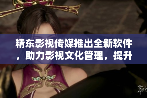 精东影视传媒推出全新软件，助力影视文化管理，提升行业竞争力