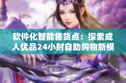 软件化智能售货点：探索成人优品24小时自助购物新模式