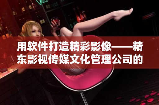 用软件打造精彩影像——精东影视传媒文化管理公司的方法论