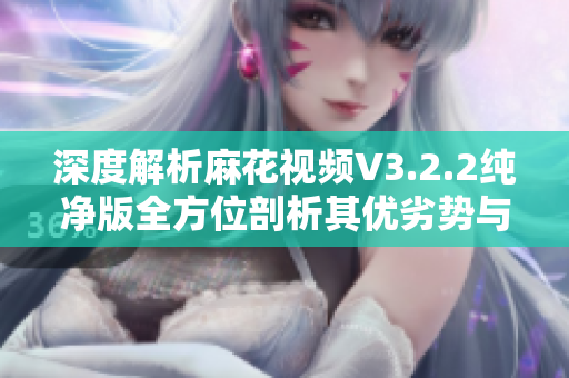 深度解析麻花视频V3.2.2纯净版全方位剖析其优劣势与应用场景