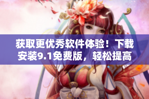 获取更优秀软件体验！下载安装9.1免费版，轻松提高工作效率