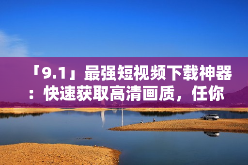 「9.1」最强短视频下载神器：快速获取高清画质，任你享受！