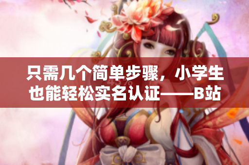 只需几个简单步骤，小学生也能轻松实名认证——B站软件实名认证教程