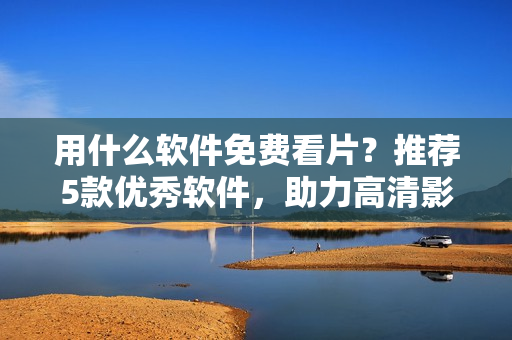 用什么软件免费看片？推荐5款优秀软件，助力高清影音播放！
