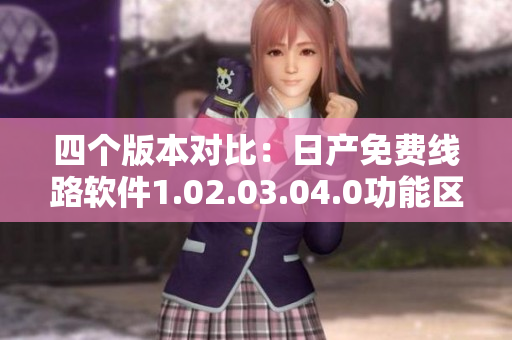 四个版本对比：日产免费线路软件1.02.03.04.0功能区别分析