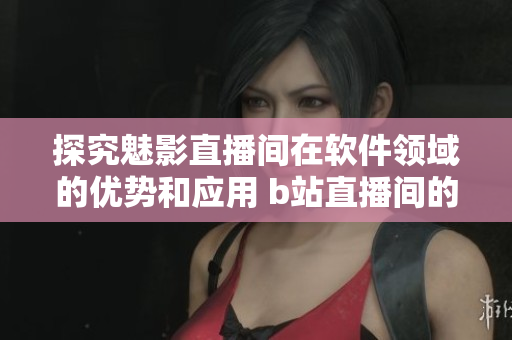 探究魅影直播间在软件领域的优势和应用 b站直播间的价值与技术取向