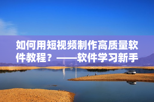如何用短视频制作高质量软件教程?——软件学习新手必看! 如何用短视频制作高质量软件教程?——软件学习新手必看!