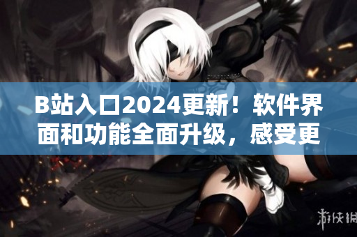 B站入口2024更新！软件界面和功能全面升级，感受更流畅与便捷的使用体验！