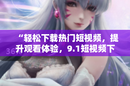 “轻松下载热门短视频，提升观看体验，9.1短视频下载软件为您打造！”