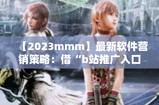 【2023mmm】最新软件营销策略：借“b站推广入口”为软件引流的秘诀