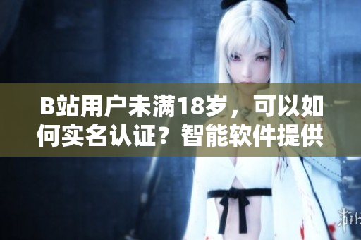 B站用户未满18岁，可以如何实名认证？智能软件提供解决方案！