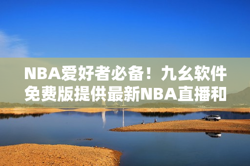 NBA爱好者必备！九幺软件免费版提供最新NBA直播和赛事数据