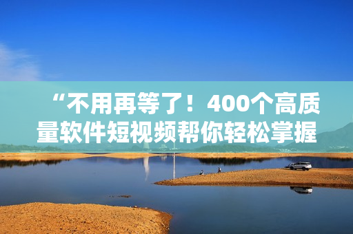 “不用再等了！400个高质量软件短视频帮你轻松掌握软件技能”