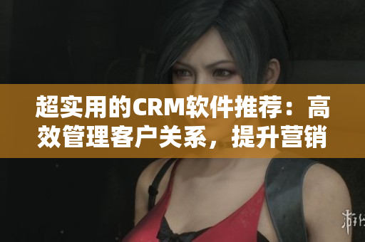 超实用的CRM软件推荐：高效管理客户关系，提升营销业绩！