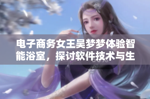 电子商务女王吴梦梦体验智能浴室,探讨软件技术与生活的互动 电子商务女王吴梦梦体验智能浴室,探讨软件技术与生活的互动