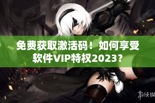 免费获取激活码！如何享受软件VIP特权2023？