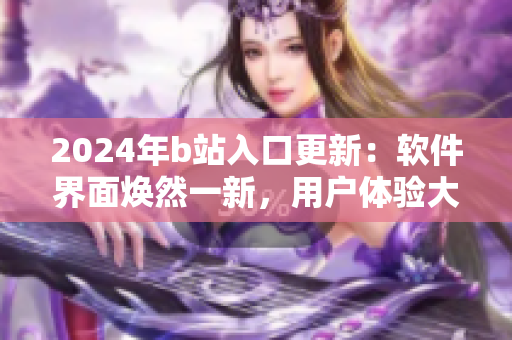 2024年b站入口更新：软件界面焕然一新，用户体验大幅提升！