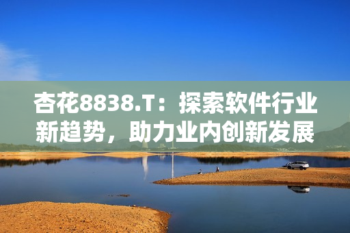 杏花8838.T:探索软件行业新趋势,助力业内创新发展 杏花8838.T:探索软件行业新趋势,助力业内创新发展