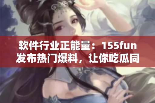 软件行业正能量:155fun发布热门爆料,让你吃瓜同时了解最新软件动态 软件行业正能量:155fun发布热门爆料,让你吃瓜同时了解最新软件动态