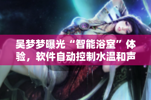 吴梦梦曝光“智能浴室”体验,软件自动控制水温和声音大小 吴梦梦曝光“智能浴室”体验,软件自动控制水温和声音大小