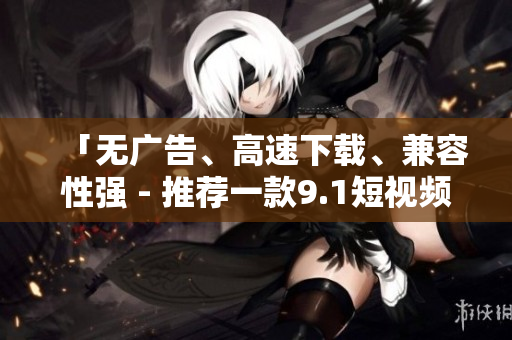 「无广告、高速下载、兼容性强 - 推荐一款9.1短视频下载软件」 「无广告、高速下载、兼容性强 - 推荐一款9.1短视频下载软件」