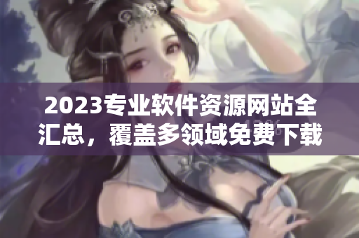 2023专业软件资源网站全汇总，覆盖多领域免费下载大全!