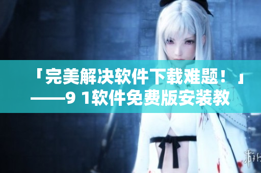 「完美解决软件下载难题！」——9 1软件免费版安装教程及优化攻略！