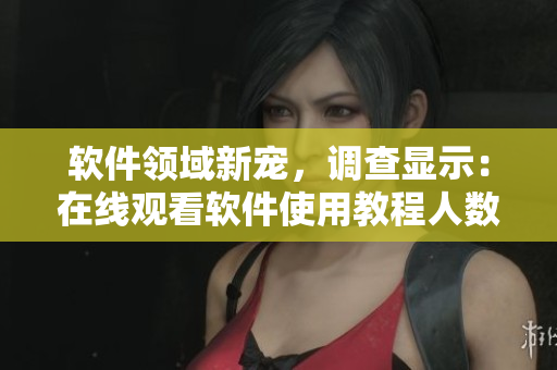 软件领域新宠，调查显示：在线观看软件使用教程人数不断攀升！