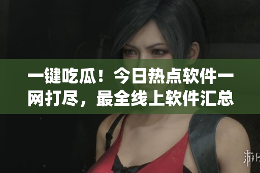 一键吃瓜！今日热点软件一网打尽，最全线上软件汇总App发布