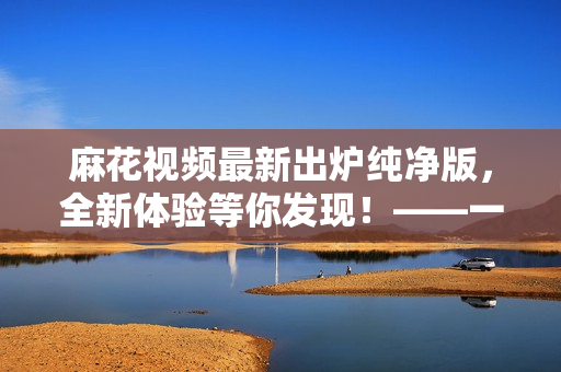 麻花视频最新出炉纯净版,全新体验等你发现!——一个软件编辑的体验分享 麻花视频最新出炉纯净版,全新体验等你发现!——一个软件编辑的体验分享