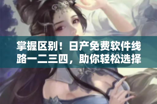 掌握区别！日产免费软件线路一二三四，助你轻松选择