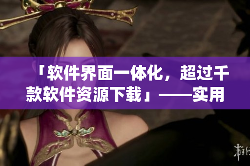 「软件界面一体化,超过千款软件资源下载」——实用软件下载神器App推荐 「软件界面一体化,超过千款软件资源下载」——实用软件下载神器App推荐