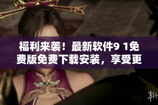 福利来袭！最新软件9 1免费版免费下载安装，享受更多新功能！