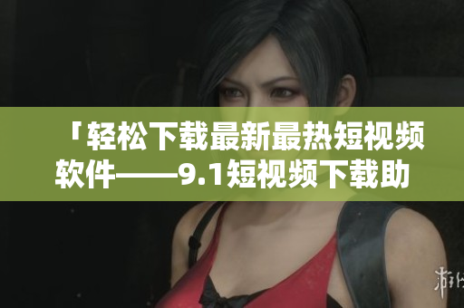 「轻松下载最新最热短视频软件——9.1短视频下载助手」