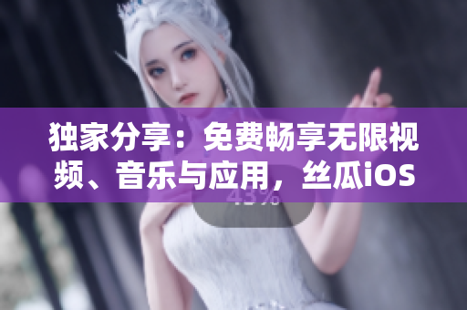 独家分享：免费畅享无限视频、音乐与应用，丝瓜iOS苏州座应用全新升级