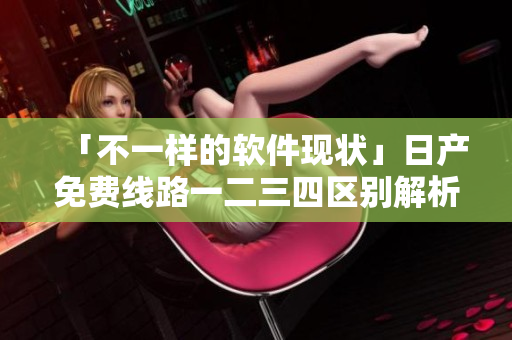 「不一样的软件现状」日产免费线路一二三四区别解析