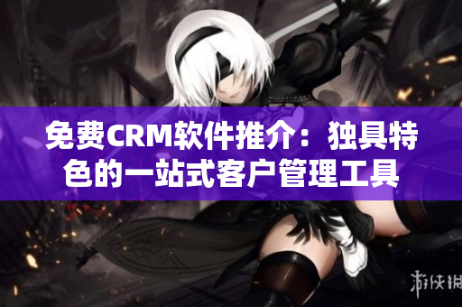 免费CRM软件推介:独具特色的一站式客户管理工具 免费CRM软件推介:独具特色的一站式客户管理工具
