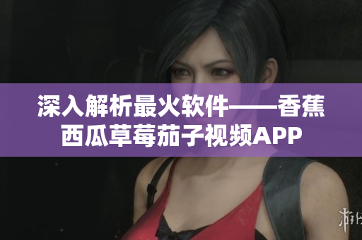 深入解析最火软件——香蕉西瓜草莓茄子视频APP