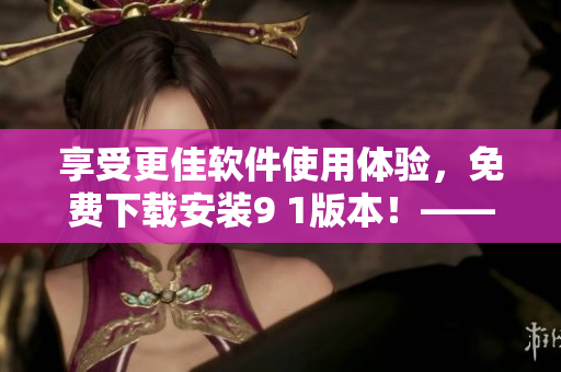 享受更佳软件使用体验，免费下载安装9 1版本！——不可错过的软件更新！