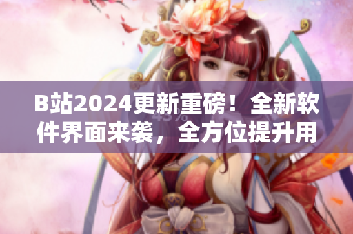 B站2024更新重磅！全新软件界面来袭，全方位提升用户体验！