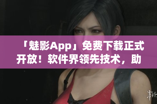 「魅影App」免费下载正式开放！软件界领先技术，助力用户高效生产！