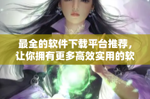最全的软件下载平台推荐，让你拥有更多高效实用的软件选择！