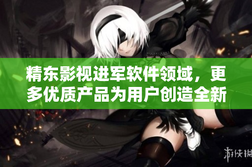 精东影视进军软件领域，更多优质产品为用户创造全新体验